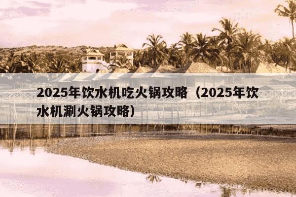2025年饮水机吃火锅攻略（2025年饮水机涮火锅攻略）
