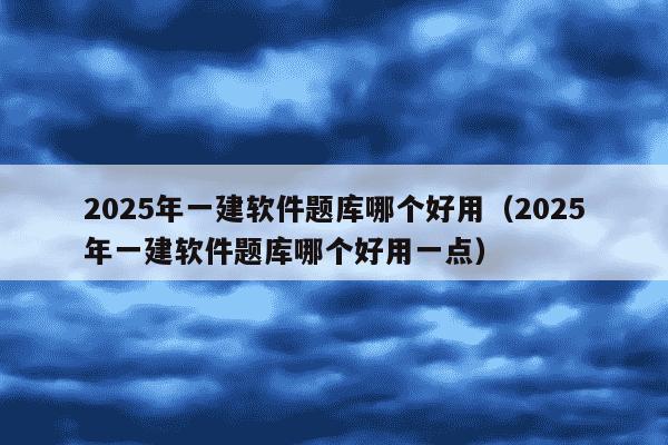 2025年一建软件题库哪个好用（2025年一建软件题库哪个好用一点）