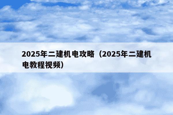 2025年二建机电攻略（2025年二建机电教程视频）