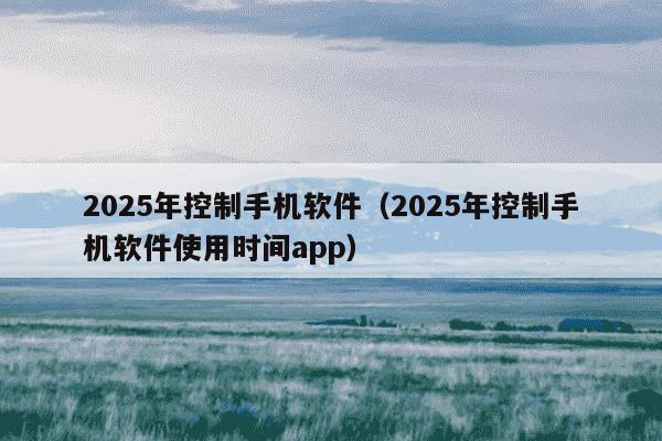 2025年控制手机软件(2025年控制手机软件使用时间app)