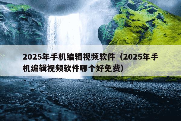 2025年手机编辑视频软件(2025年手机编辑视频软件哪个好免费)