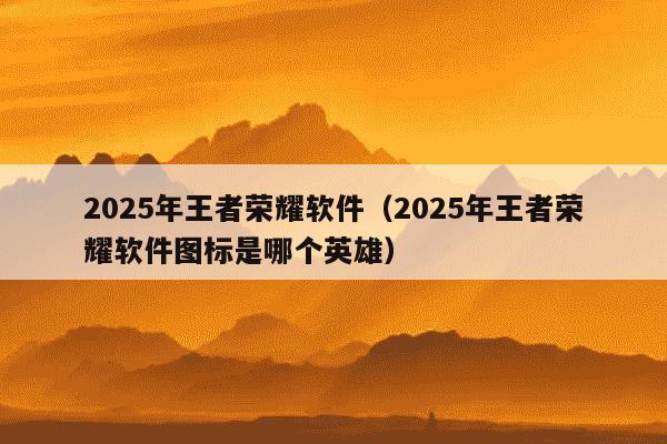 2025年王者荣耀软件（2025年王者荣耀软件图标是哪个英雄）