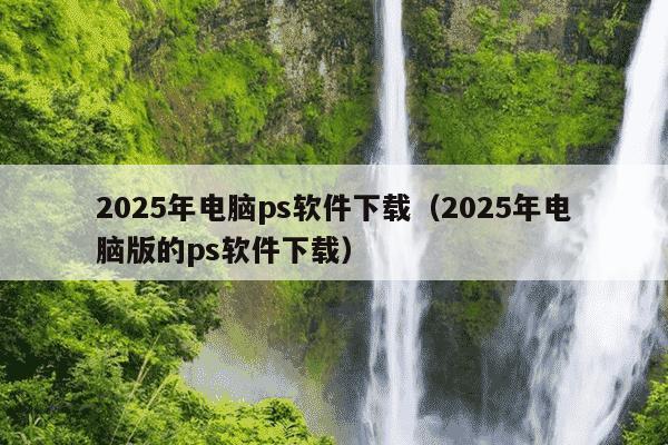 2025年电脑ps软件下载(2025年电脑版的ps软件下载)