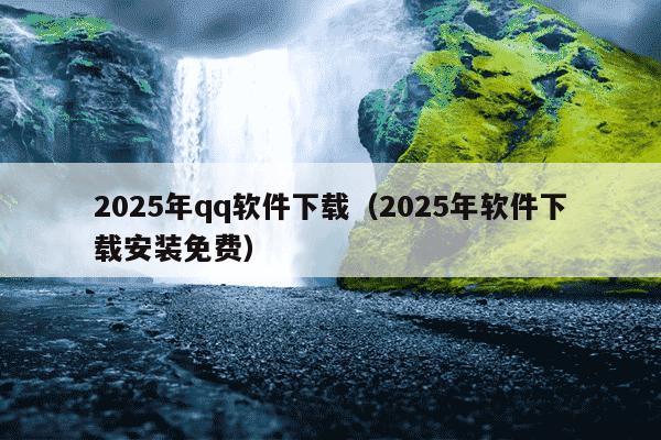 2025年qq软件下载(2025年软件下载安装免费)