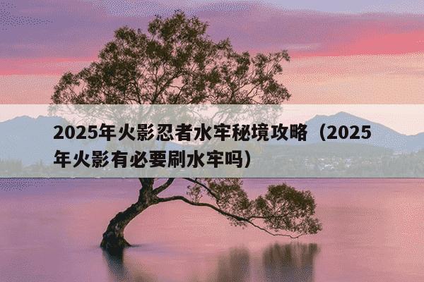 2025年火影忍者水牢秘境攻略(2025年火影有必要刷水牢吗)