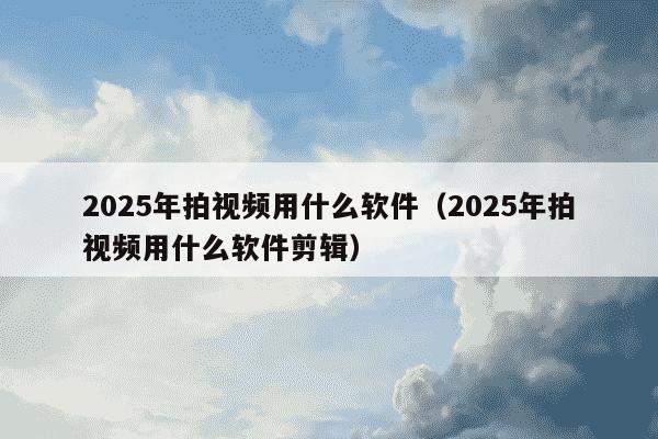 2025年拍视频用什么软件（2025年拍视频用什么软件剪辑）