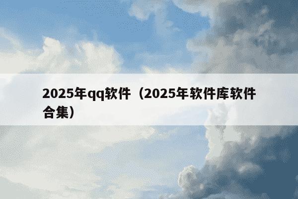2025年qq软件（2025年软件库软件合集）