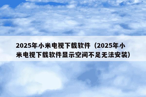 2025年小米电视下载软件(2025年小米电视下载软件显示空间不足无法安装)