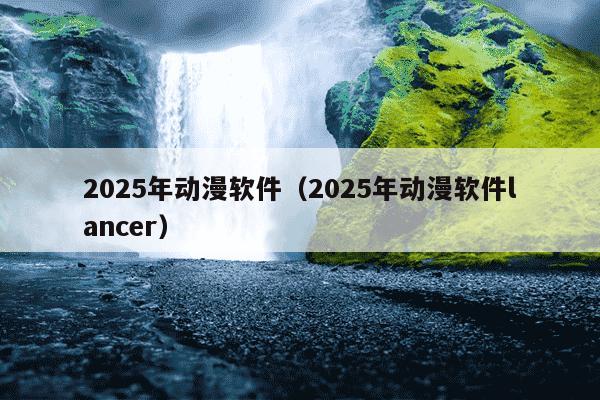 2025年动漫软件（2025年动漫软件lancer）
