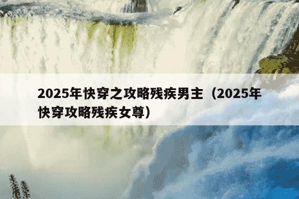 2025年快穿之攻略残疾男主（2025年快穿攻略残疾女尊）