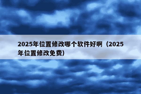 2025年位置修改哪个软件好啊（2025年位置修改免费）