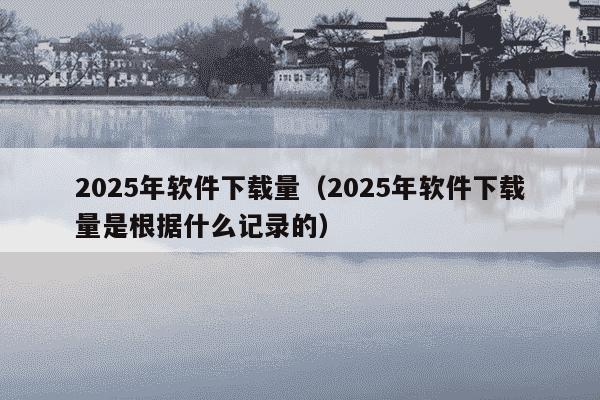 2025年软件下载量（2025年软件下载量是根据什么记录的）