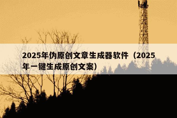 2025年伪原创文章生成器软件(2025年一键生成原创文案)