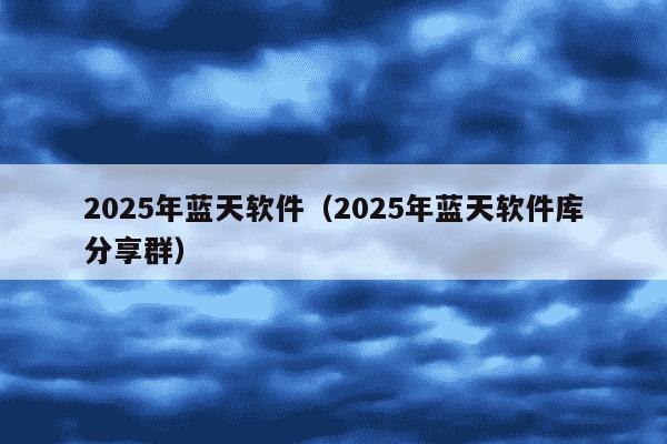 2025年蓝天软件（2025年蓝天软件库分享群）