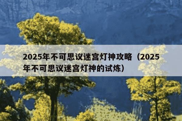 2025年不可思议迷宫灯神攻略(2025年不可思议迷宫灯神的试炼)