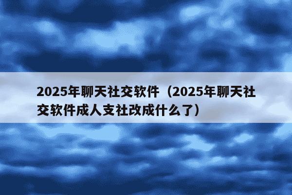 2025年聊天社交软件（2025年聊天社交软件成人支社改成什么了）