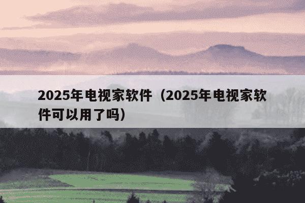 2025年电视家软件（2025年电视家软件可以用了吗）