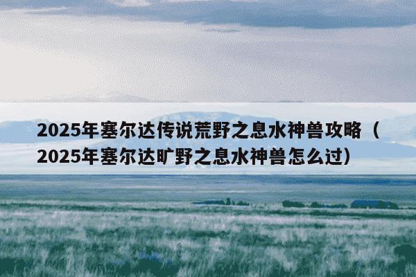 2025年塞尔达传说荒野之息水神兽攻略(2025年塞尔达旷野之息水神兽怎么过)