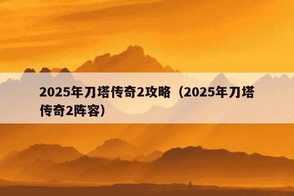 2025年刀塔传奇2攻略（2025年刀塔传奇2阵容）