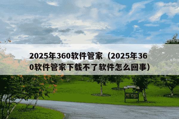 2025年360软件管家（2025年360软件管家下载不了软件怎么回事）