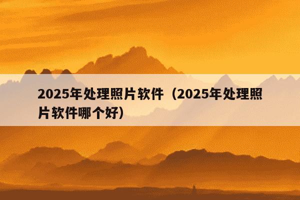2025年处理照片软件（2025年处理照片软件哪个好）