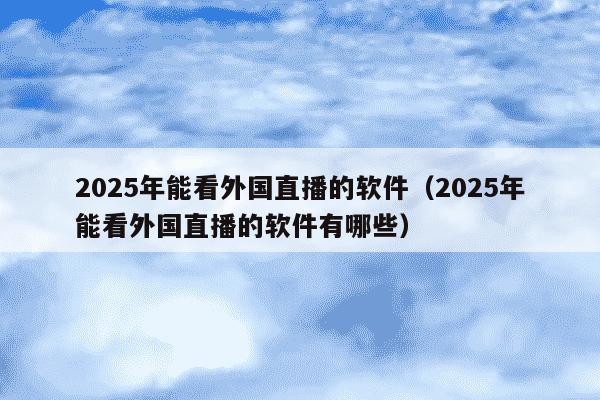 2025年能看外国直播的软件（2025年能看外国直播的软件有哪些）