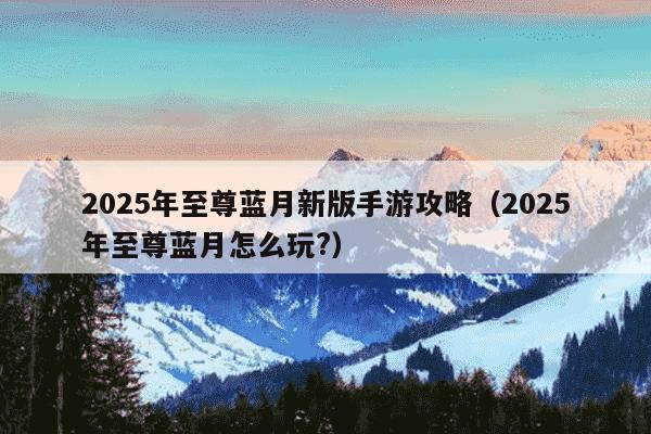 2025年至尊蓝月新版手游攻略（2025年至尊蓝月怎么玩?）