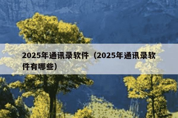 2025年通讯录软件(2025年通讯录软件有哪些)
