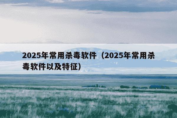2025年常用杀毒软件(2025年常用杀毒软件以及特征)