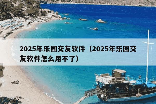 2025年乐园交友软件（2025年乐园交友软件怎么用不了）