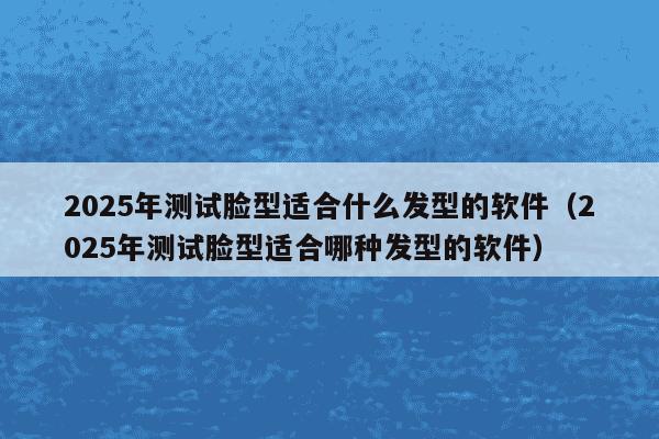 2025年测试脸型适合什么发型的软件（2025年测试脸型适合哪种发型的软件）