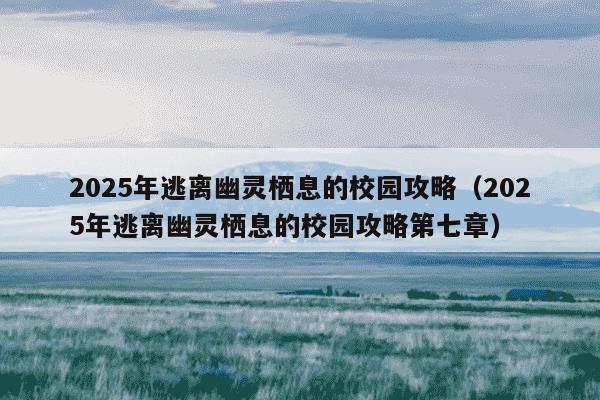 2025年逃离幽灵栖息的校园攻略(2025年逃离幽灵栖息的校园攻略第七章)