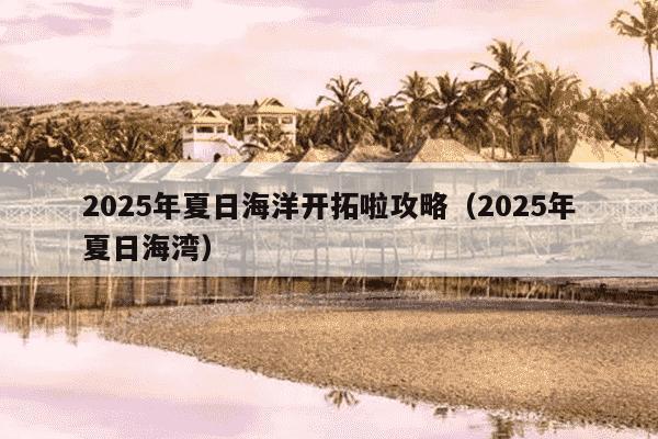 2025年夏日海洋开拓啦攻略(2025年夏日海湾)