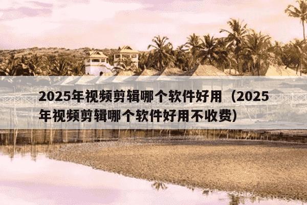 2025年视频剪辑哪个软件好用(2025年视频剪辑哪个软件好用不收费)