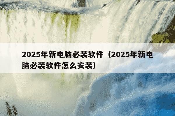 2025年新电脑必装软件（2025年新电脑必装软件怎么安装）