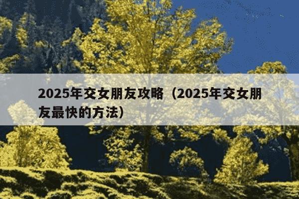 2025年交女朋友攻略（2025年交女朋友最快的方法）