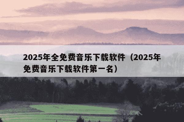 2025年全免费音乐下载软件(2025年免费音乐下载软件第一名)