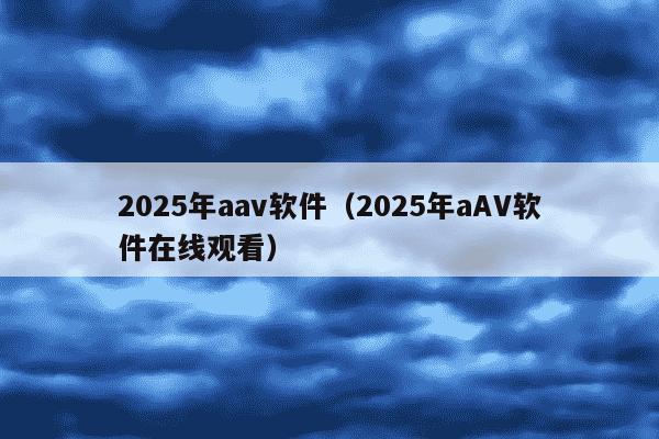 2025年aav软件(2025年aAV软件在线观看)