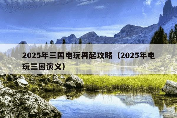 2025年三国电玩再起攻略(2025年电玩三国演义)
