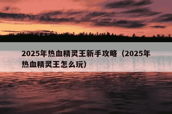 2025年热血精灵王新手攻略（2025年热血精灵王怎么玩）
