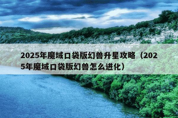 2025年魔域口袋版幻兽升星攻略(2025年魔域口袋版幻兽怎么进化)