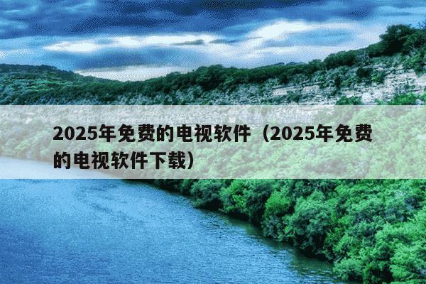 2025年免费的电视软件（2025年免费的电视软件下载）