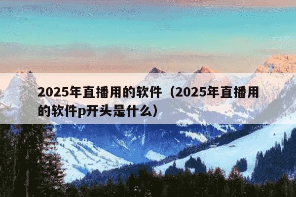 2025年直播用的软件（2025年直播用的软件p开头是什么）