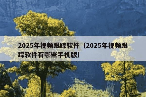 2025年视频跟踪软件（2025年视频跟踪软件有哪些手机版）