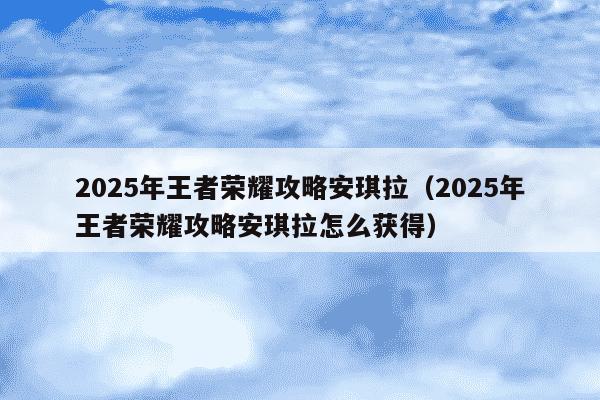 2025年王者荣耀攻略安琪拉(2025年王者荣耀攻略安琪拉怎么获得)