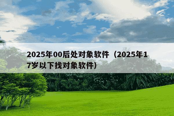 2025年00后处对象软件(2025年17岁以下找对象软件)