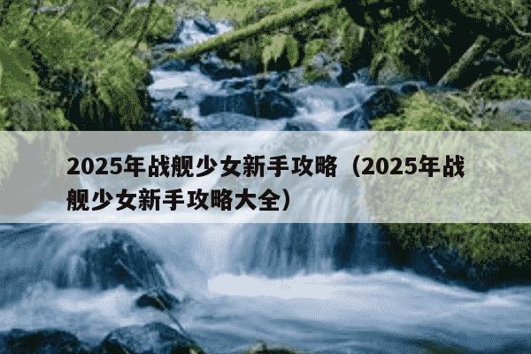2025年战舰少女新手攻略(2025年战舰少女新手攻略大全)