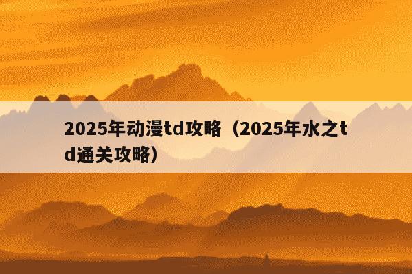 2025年动漫td攻略(2025年水之td通关攻略)