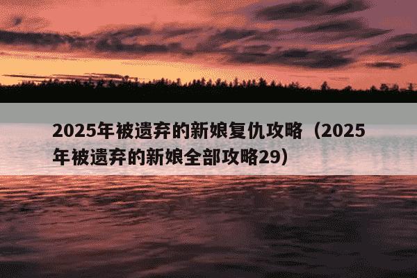 2025年被遗弃的新娘复仇攻略（2025年被遗弃的新娘全部攻略29）