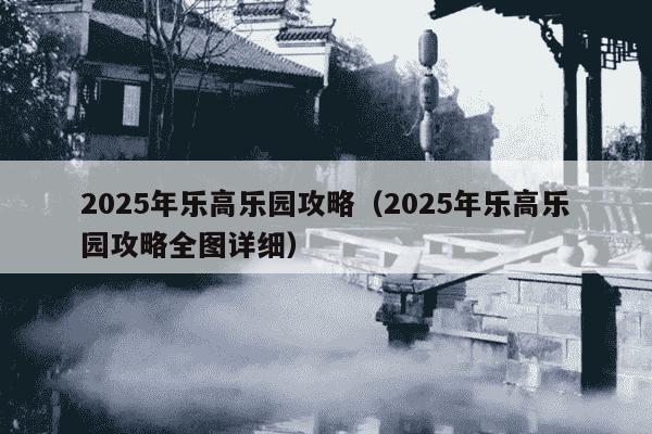 2025年乐高乐园攻略（2025年乐高乐园攻略全图详细）